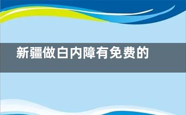 新疆做白内障有免费的吗？解读新疆白内障免费政策，满60以上|经济困难|特殊群体都可申请